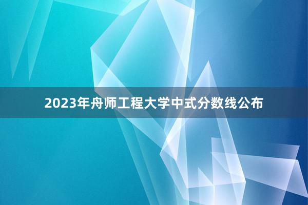 2023年舟师工程大学中式分数线公布