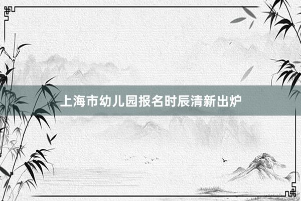 上海市幼儿园报名时辰清新出炉